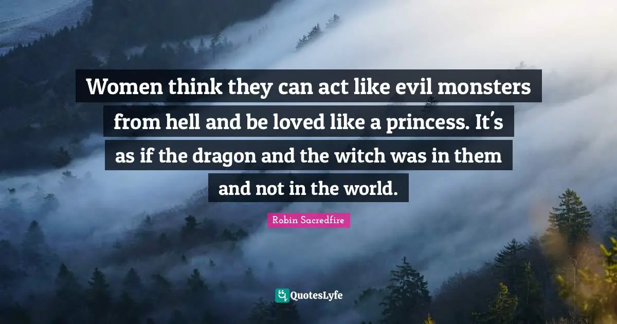 Women think they can act like evil monsters from hell and be loved like a princess. It's as if the dragon and the witch was in them and not in the world.