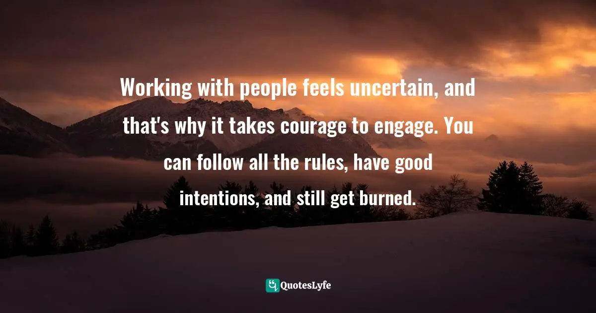 Working with people feels uncertain, and that's why it takes courage to engage. You can follow all the rules, have good intentions, and still get burned.