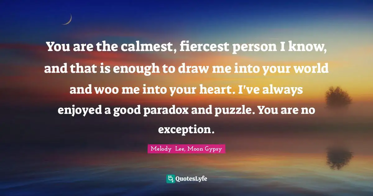 You are the calmest, fiercest person I know, and that is enough to draw me into your world and woo me into your heart. I've always enjoyed a good paradox and puzzle. You are no exception.