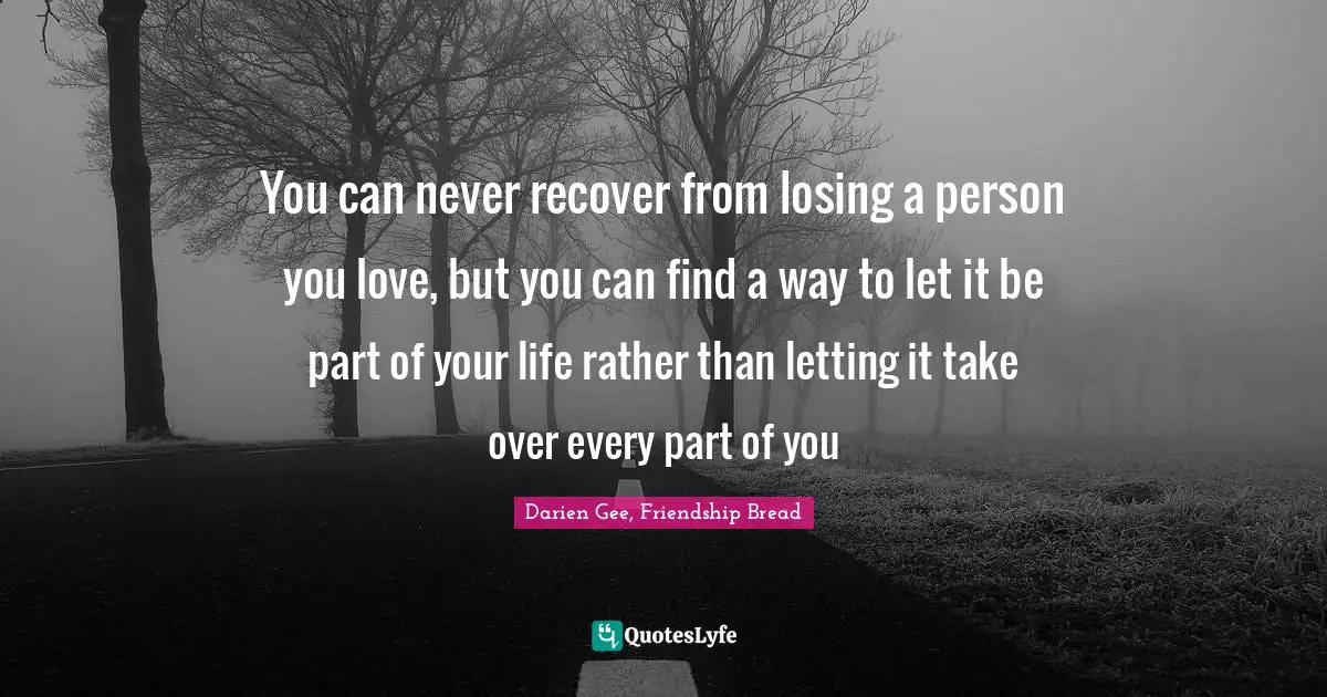 You can never recover from losing a person you love, but you can find a way to let it be part of your life rather than letting it take over every part of you