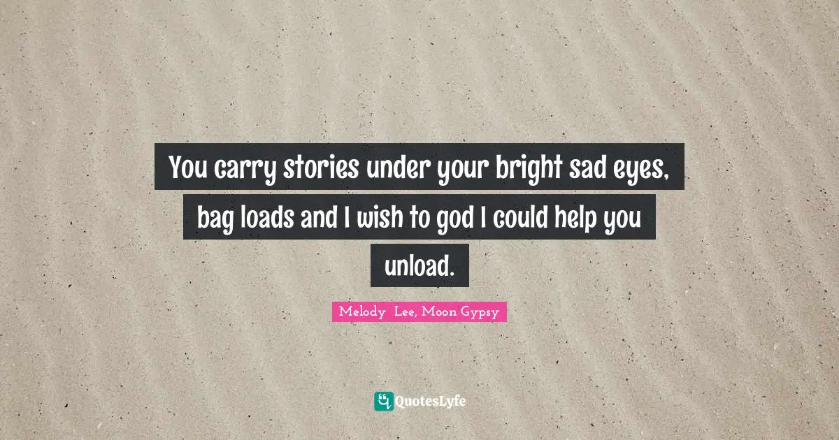 You carry stories under your bright sad eyes, bag loads and I wish to god I could help you unload.