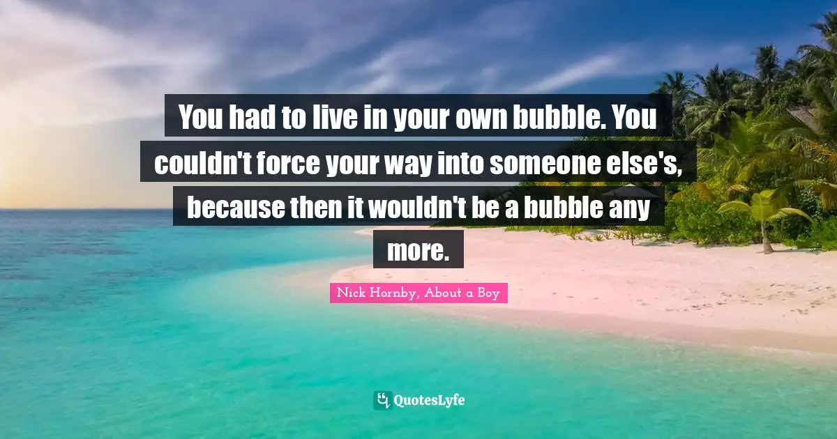 You had to live in your own bubble. You couldn't force your way into someone else's, because then it wouldn't be a bubble any more.