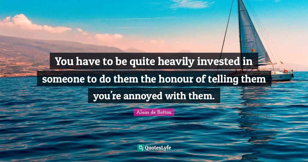 You have to be quite heavily invested in someone to do them the honour of telling them you're annoyed with them.