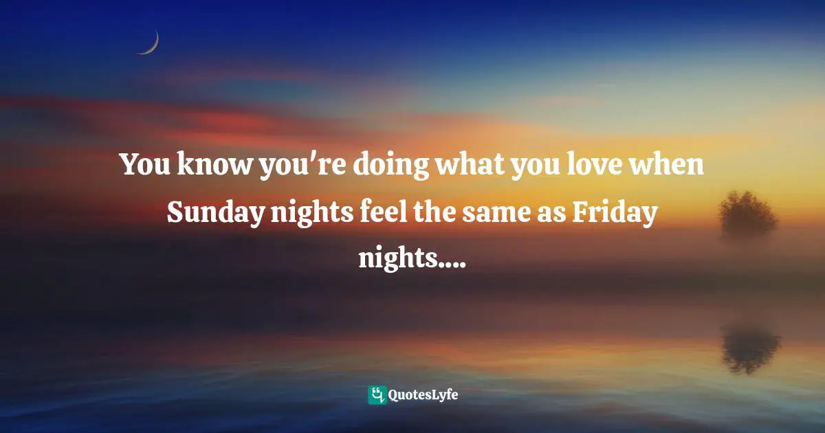 You know you're doing what you love when Sunday nights feel the same as Friday nights....