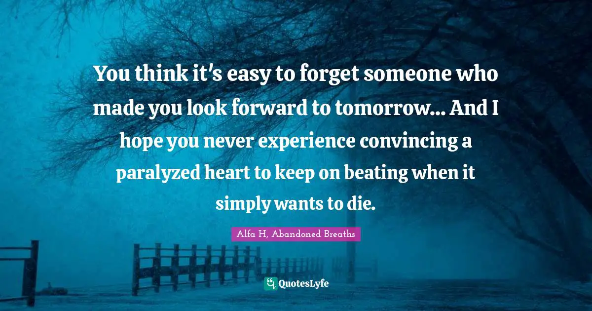 Alfa H Quotes: "You think it's easy to forget someone who made you look forward to tomorrow... And I hope you never experience convincing a paralyzed heart to keep on beating when it simply wants to die."