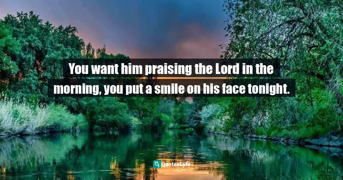 You want him praising the Lord in the morning, you put a smile on his face tonight.