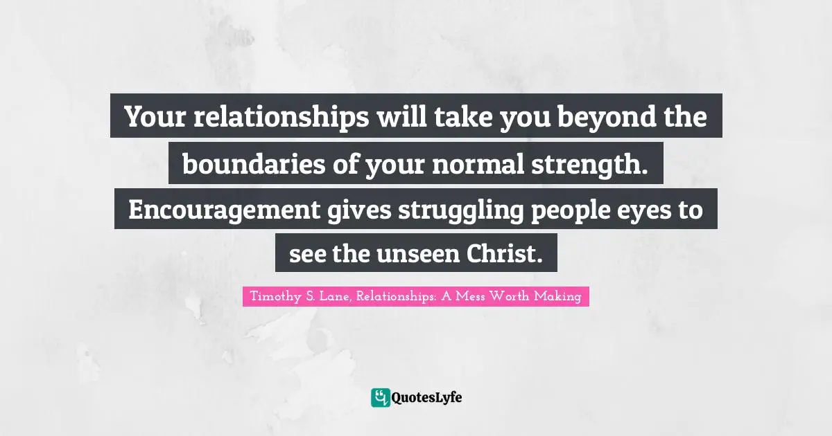 Your relationships will take you beyond the boundaries of your normal strength. Encouragement gives struggling people eyes to see the unseen Christ.