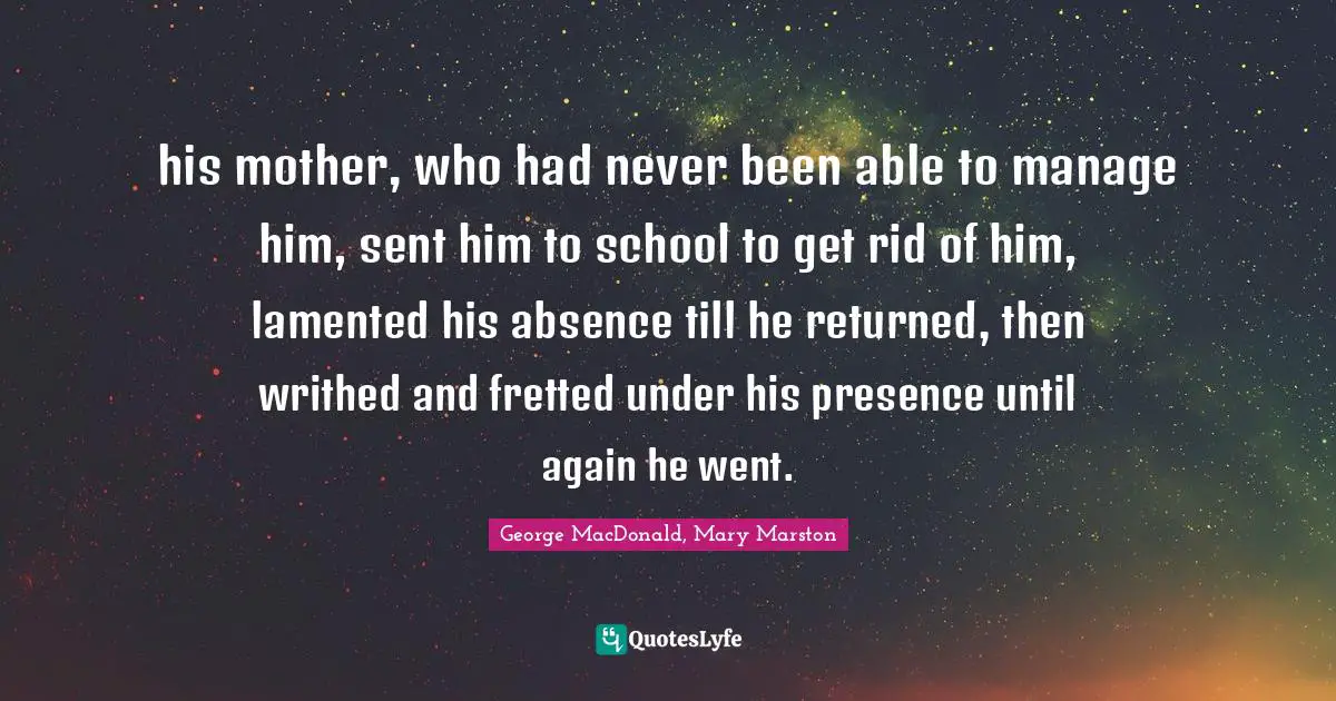 his mother, who had never been able to manage him, sent him to school to get rid of him, lamented his absence till he returned, then writhed and fretted under his presence until again he went.