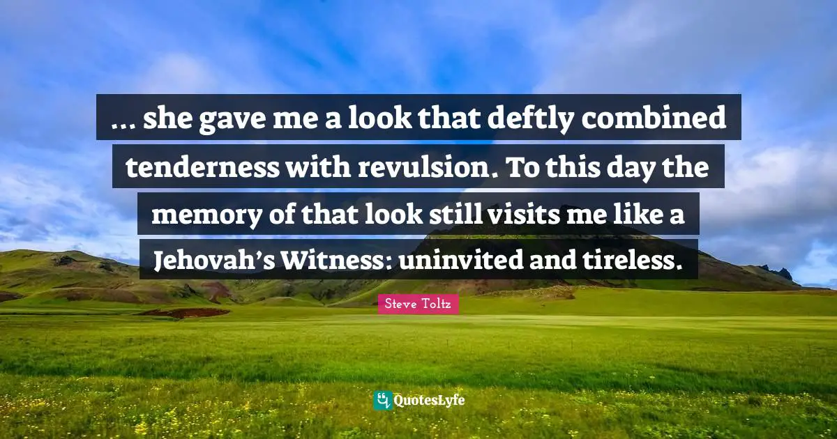 … she gave me a look that deftly combined tenderness with revulsion. To this day the memory of that look still visits me like a Jehovah’s Witness: uninvited and tireless.
