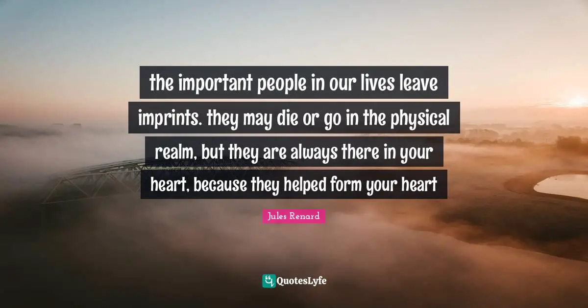 the important people in our lives leave imprints. they may die or go in the physical realm, but they are always there in your heart, because they helped form your heart