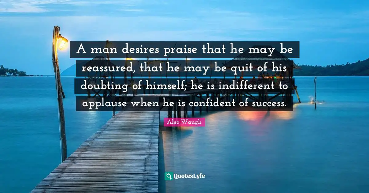 A man desires praise that he may be reassured, that he may be quit of his doubting of himself; he is indifferent to applause when he is confident of success.