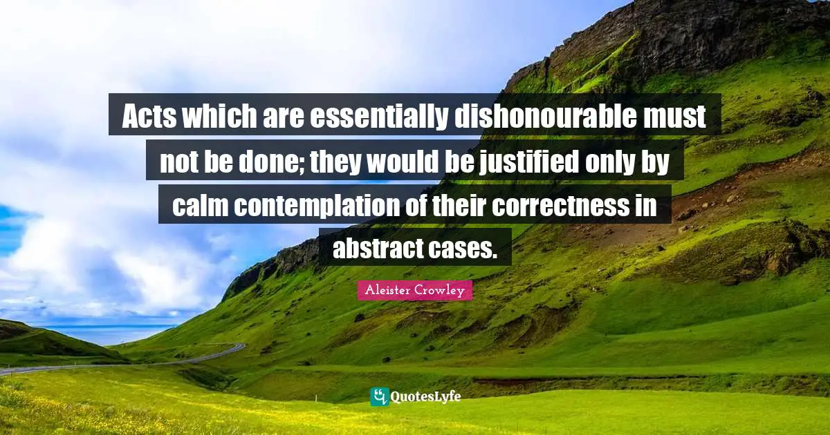 Acts which are essentially dishonourable must not be done; they would be justified only by calm contemplation of their correctness in abstract cases.