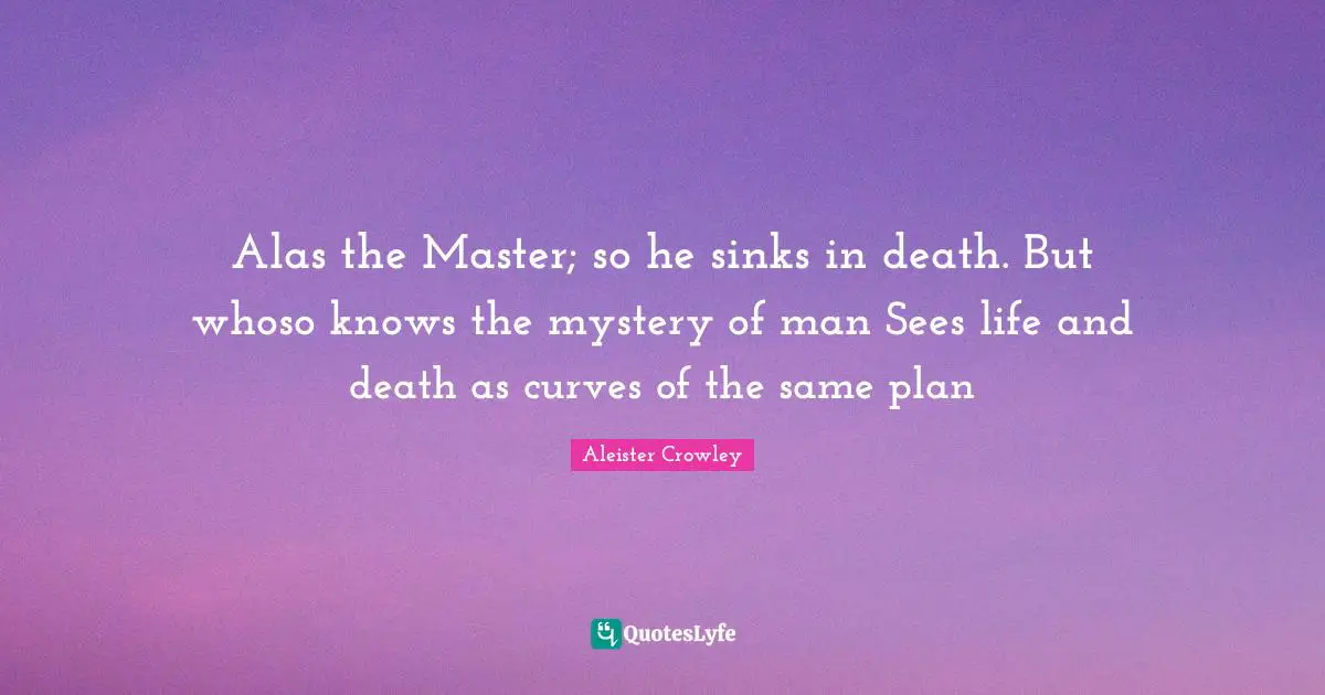 Alas the Master; so he sinks in death. But whoso knows the mystery of man Sees life and death as curves of the same plan