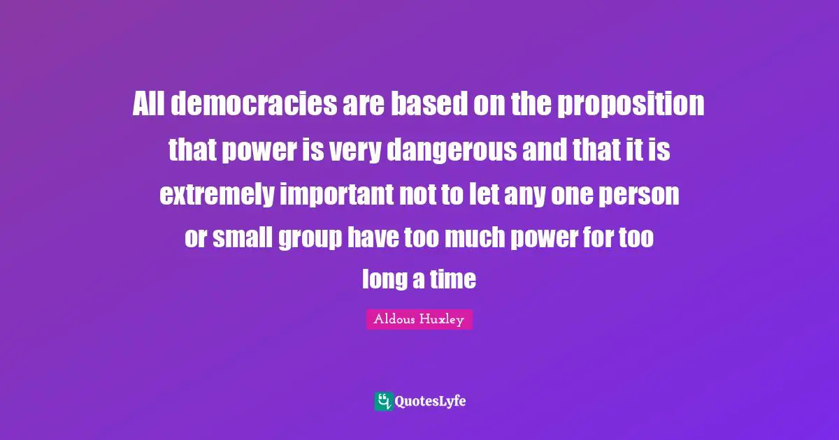 All democracies are based on the proposition that power is very dangerous and that it is extremely important not to let any one person or small group have too much power for too long a time