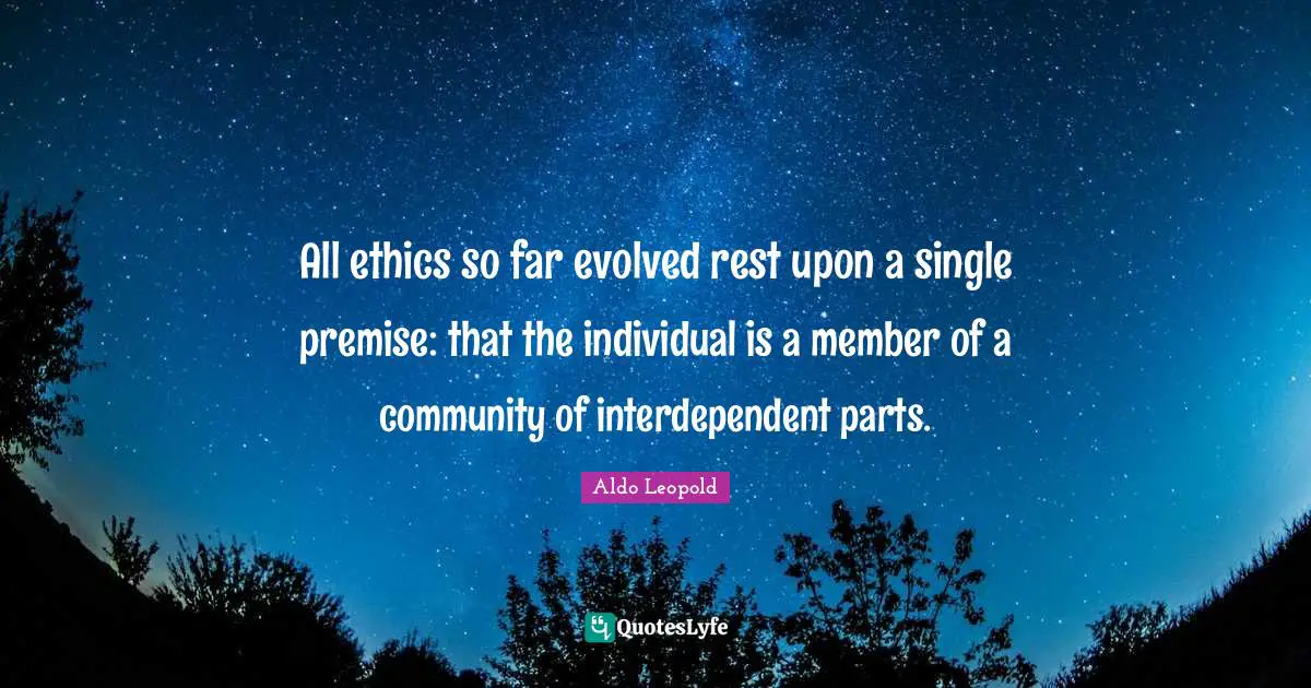 All ethics so far evolved rest upon a single premise: that the individual is a member of a community of interdependent parts.