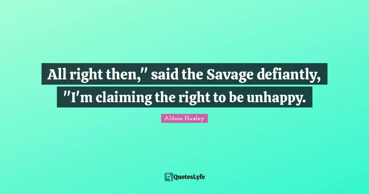 All right then," said the Savage defiantly, "I'm claiming the right to be unhappy.