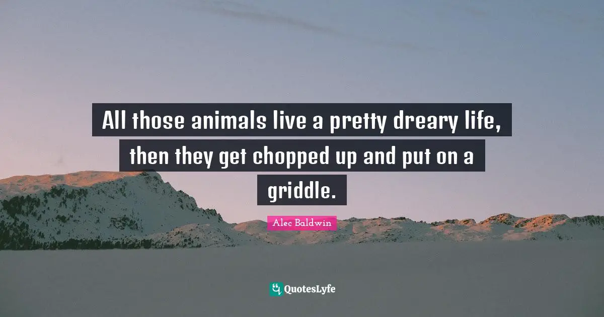 All those animals live a pretty dreary life, then they get chopped up and put on a griddle.