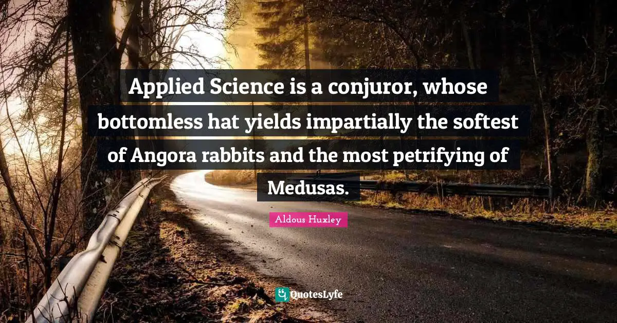 Applied Science is a conjuror, whose bottomless hat yields impartially the softest of Angora rabbits and the most petrifying of Medusas.