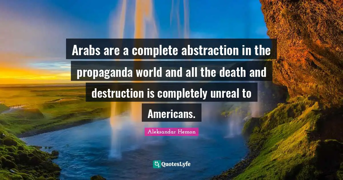 Arabs are a complete abstraction in the propaganda world and all the death and destruction is completely unreal to Americans.