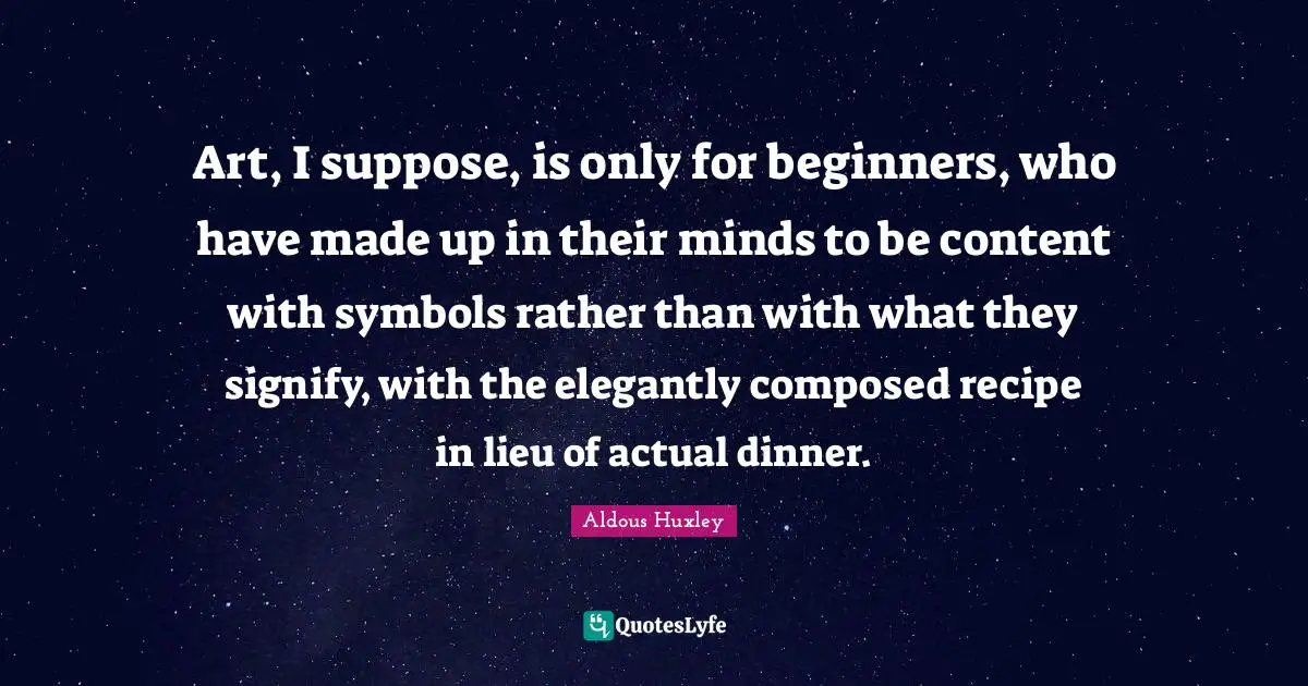 Art, I suppose, is only for beginners, who have made up in their minds to be content with symbols rather than with what they signify, with the elegantly composed recipe in lieu of actual dinner.