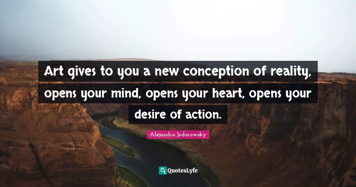 Art gives to you a new conception of reality, opens your mind, opens your heart, opens your desire of action.