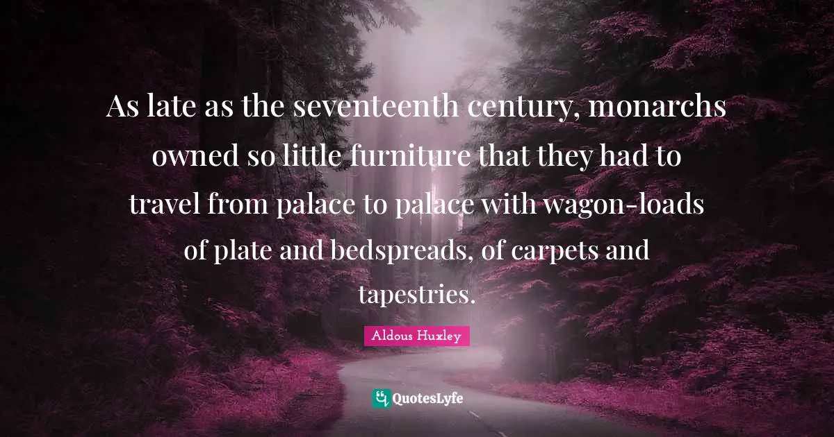 As late as the seventeenth century, monarchs owned so little furniture that they had to travel from palace to palace with wagon-loads of plate and bedspreads, of carpets and tapestries.