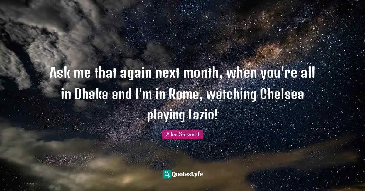 Ask me that again next month, when you're all in Dhaka and I'm in Rome, watching Chelsea playing Lazio!