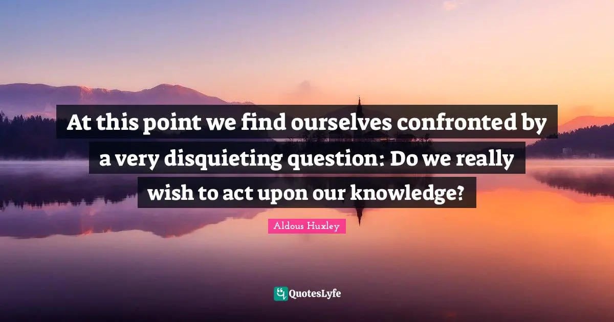 At this point we find ourselves confronted by a very disquieting question: Do we really wish to act upon our knowledge?
