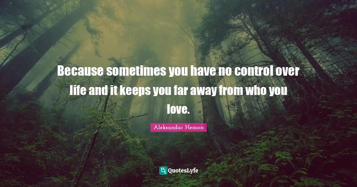 Because sometimes you have no control over life and it keeps you far a