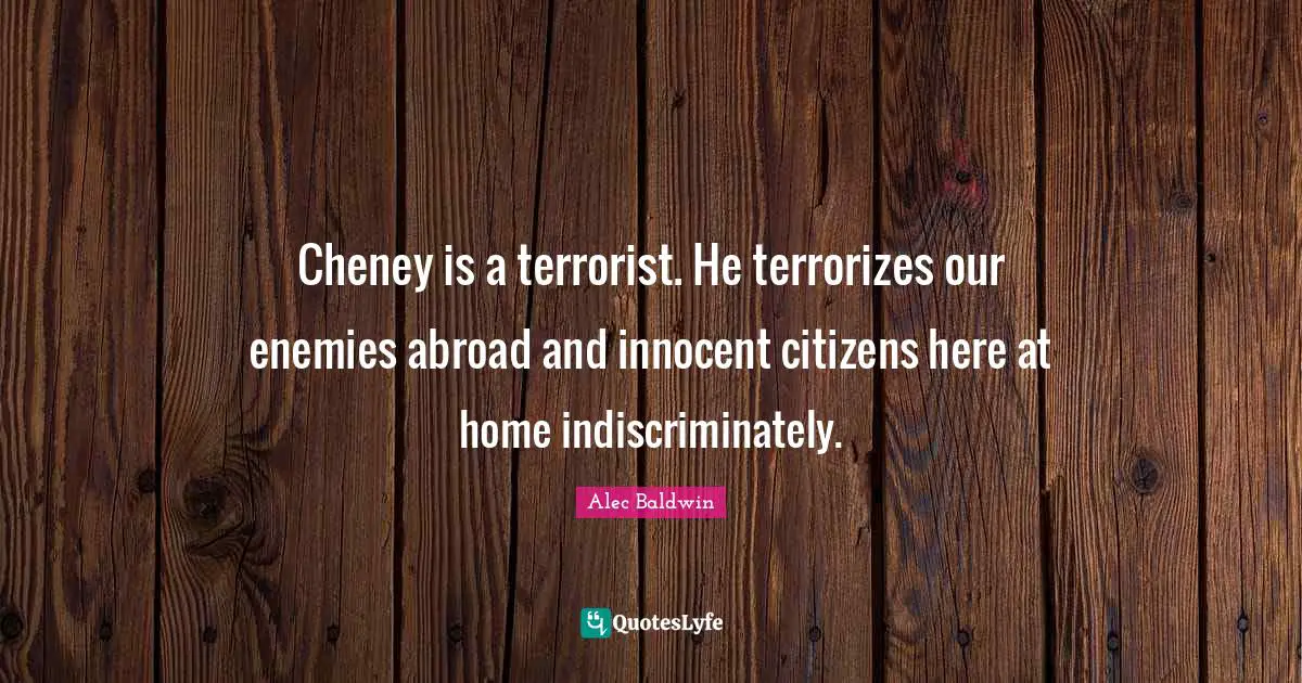 Cheney is a terrorist. He terrorizes our enemies abroad and innocent citizens here at home indiscriminately.
