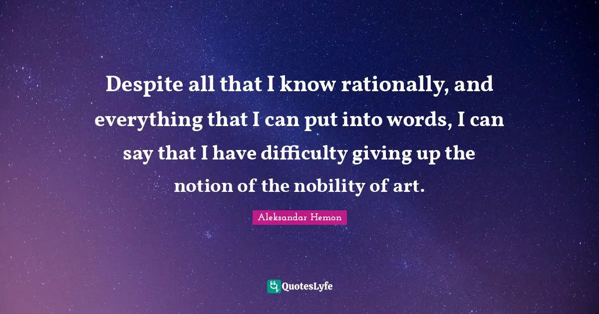 Despite all that I know rationally, and everything that I can put into words, I can say that I have difficulty giving up the notion of the nobility of art.