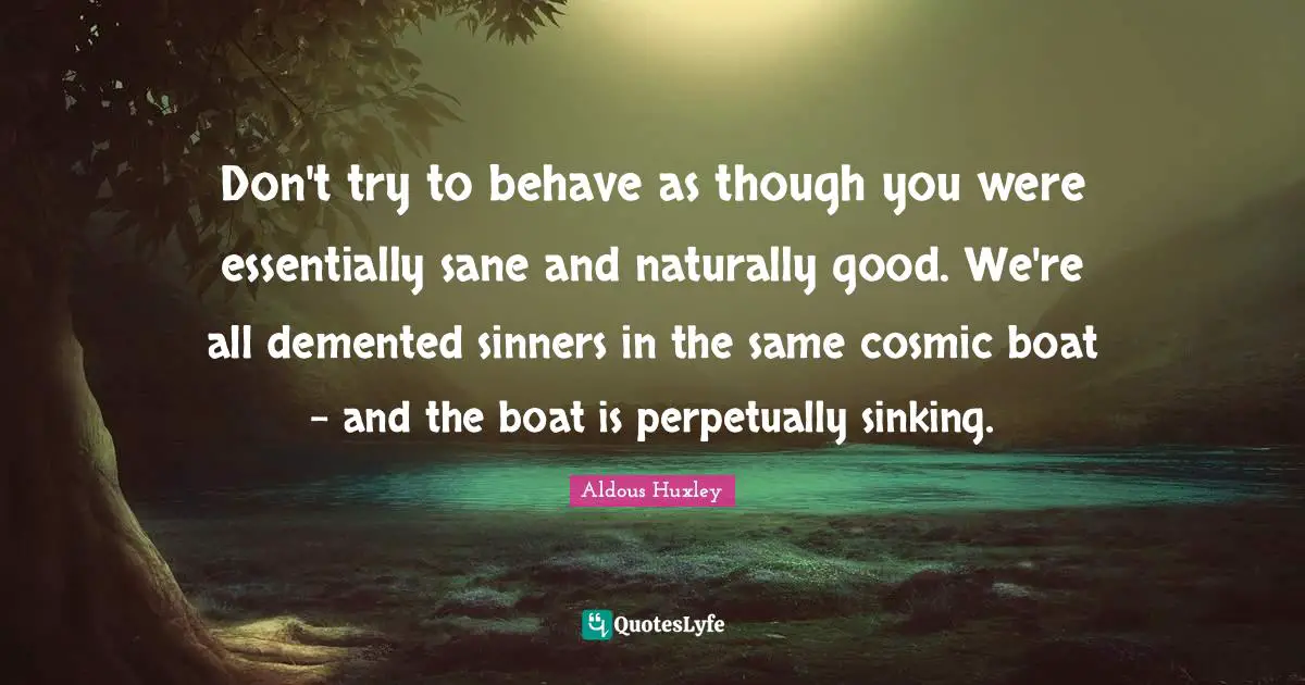 Behave Quotes: "Don't try to behave as though you were essentially sane and naturally good. We're all demented sinners in the same cosmic boat - and the boat is perpetually sinking."