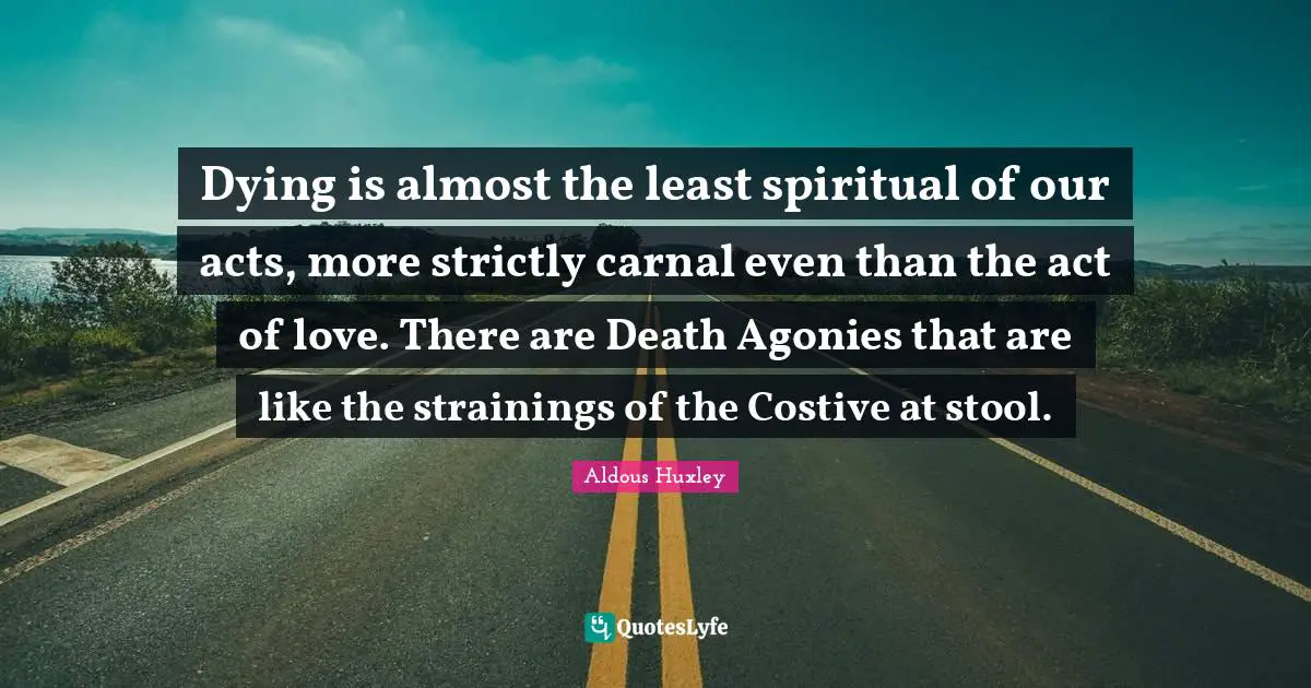 Dying is almost the least spiritual of our acts, more strictly carnal even than the act of love. There are Death Agonies that are like the strainings of the Costive at stool.
