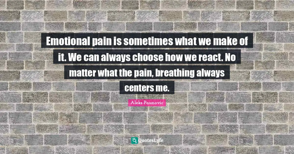 Emotional pain is sometimes what we make of it. We can always choose how we react. No matter what the pain, breathing always centers me.