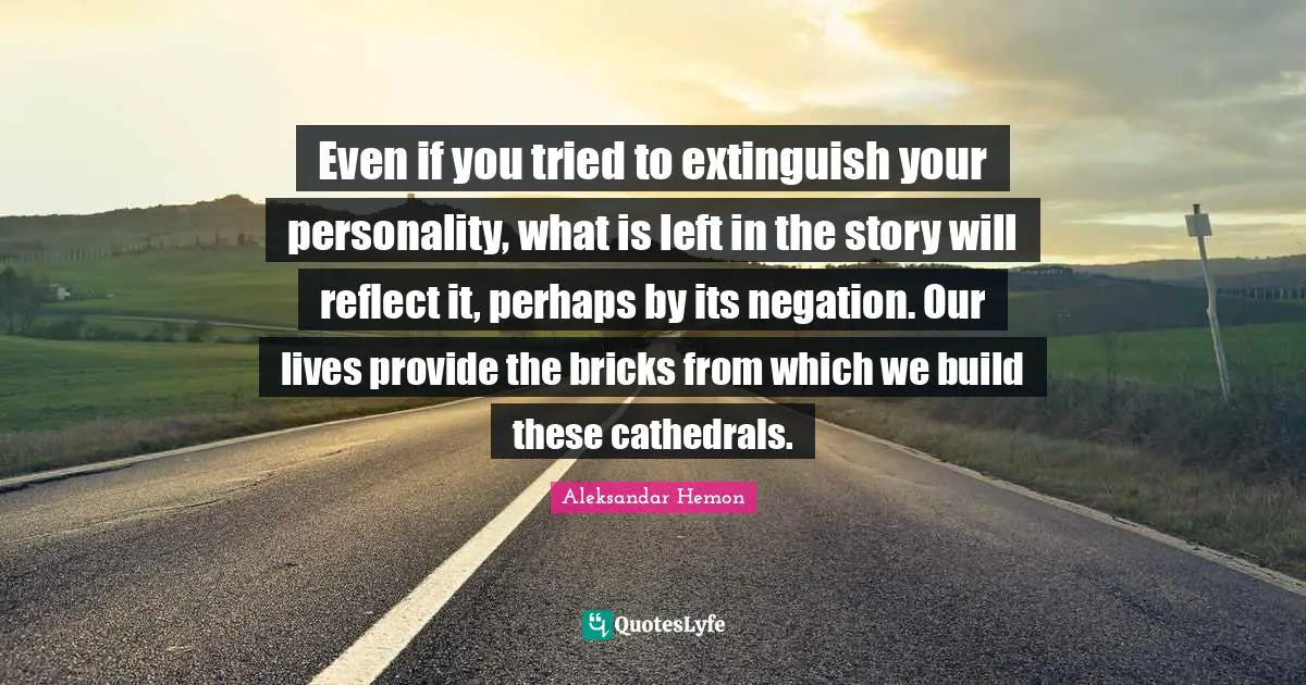 Even if you tried to extinguish your personality, what is left in the story will reflect it, perhaps by its negation. Our lives provide the bricks from which we build these cathedrals.