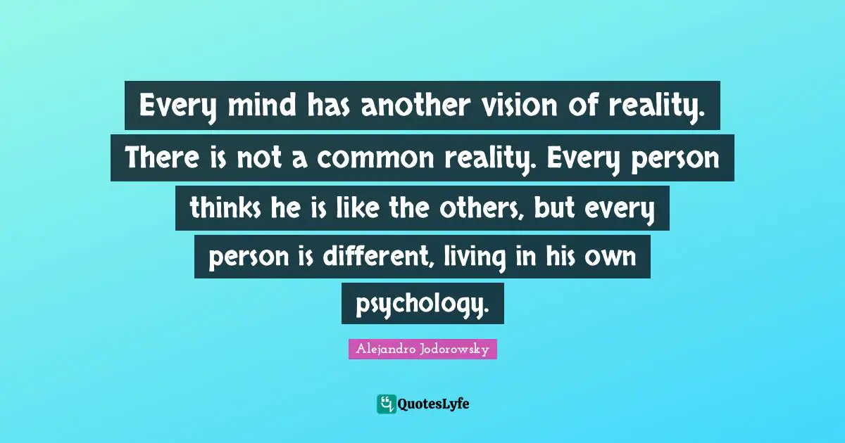 Every mind has another vision of reality. There is not a common reality. Every person thinks he is like the others, but every person is different, living in his own psychology.