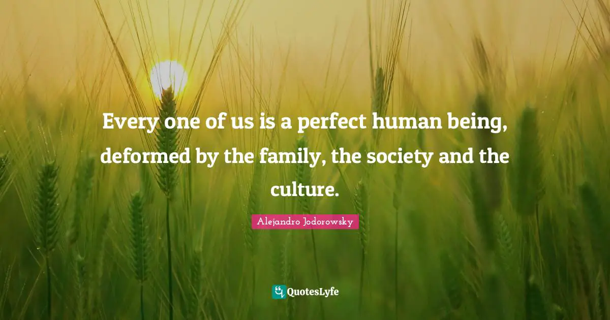 Every one of us is a perfect human being, deformed by the family, the society and the culture.