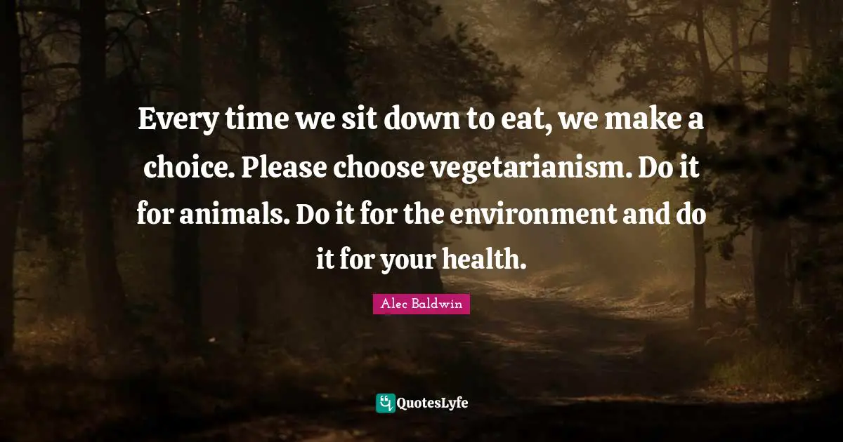 Every time we sit down to eat, we make a choice. Please choose vegetarianism. Do it for animals. Do it for the environment and do it for your health.
