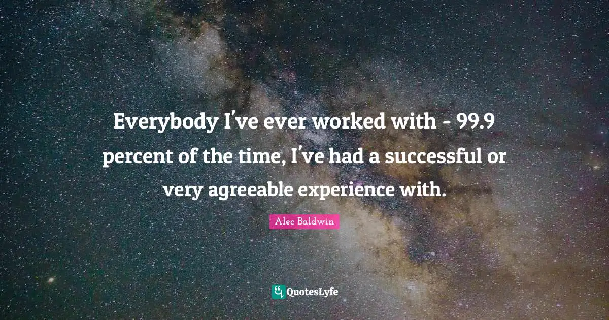 Everybody I've ever worked with - 99.9 percent of the time, I've had a successful or very agreeable experience with.