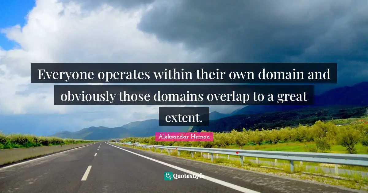 Everyone operates within their own domain and obviously those domains overlap to a great extent.