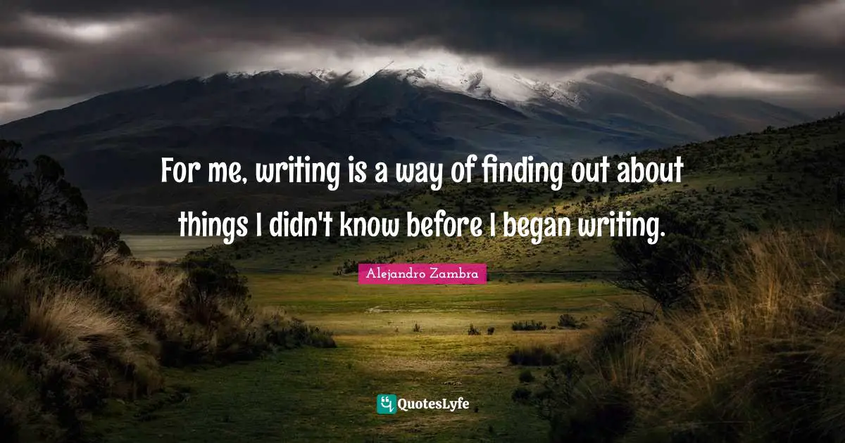 For me, writing is a way of finding out about things I didn't know before I began writing.