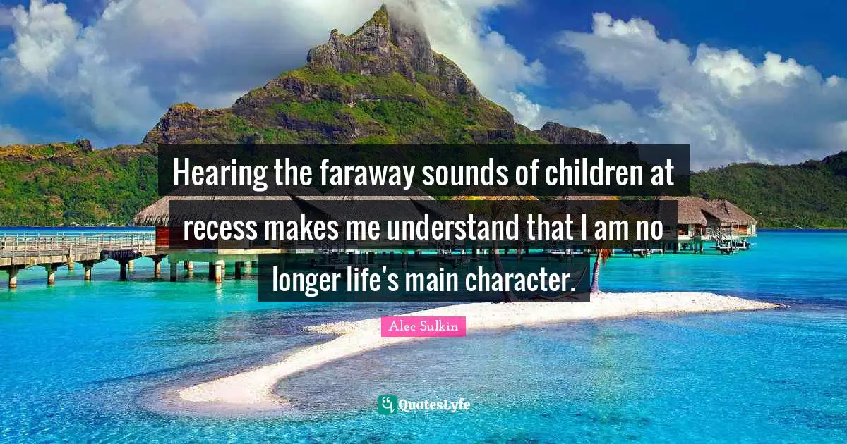 Hearing the faraway sounds of children at recess makes me understand that I am no longer life's main character.