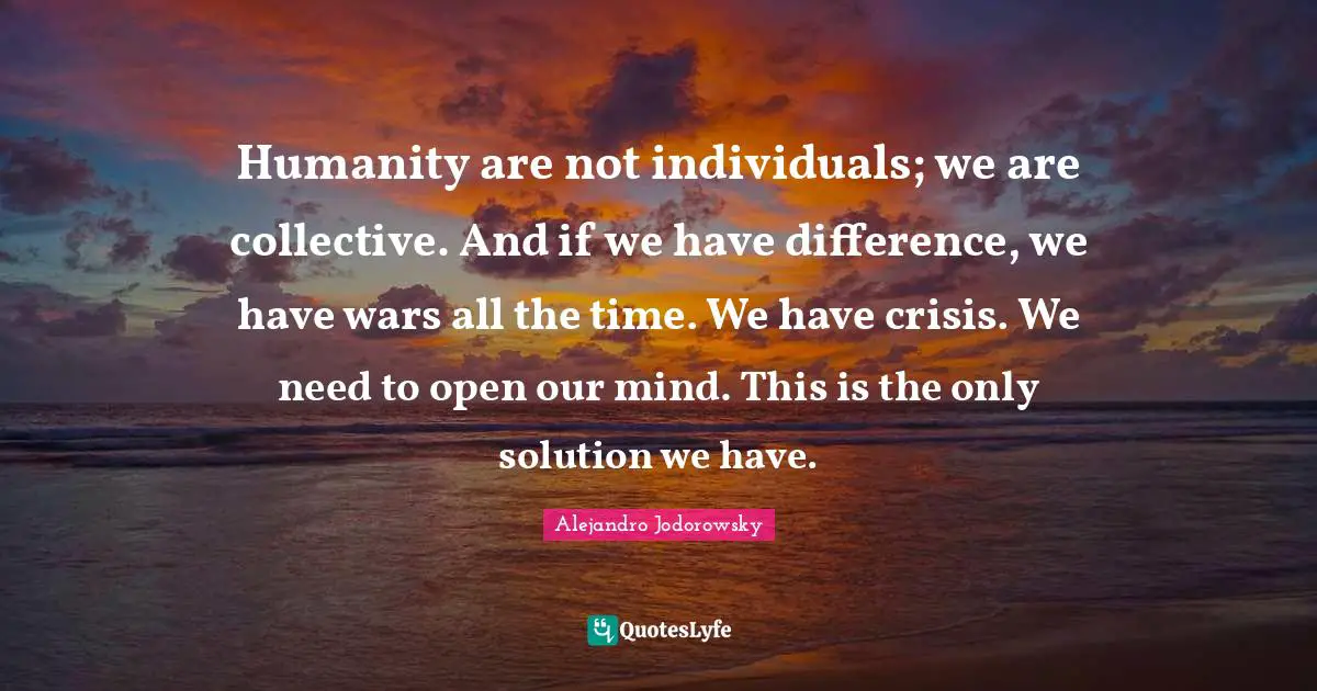 Humanity are not individuals; we are collective. And if we have difference, we have wars all the time. We have crisis. We need to open our mind. This is the only solution we have.