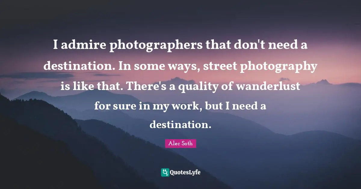 I admire photographers that don't need a destination. In some ways, street photography is like that. There's a quality of wanderlust for sure in my work, but I need a destination.