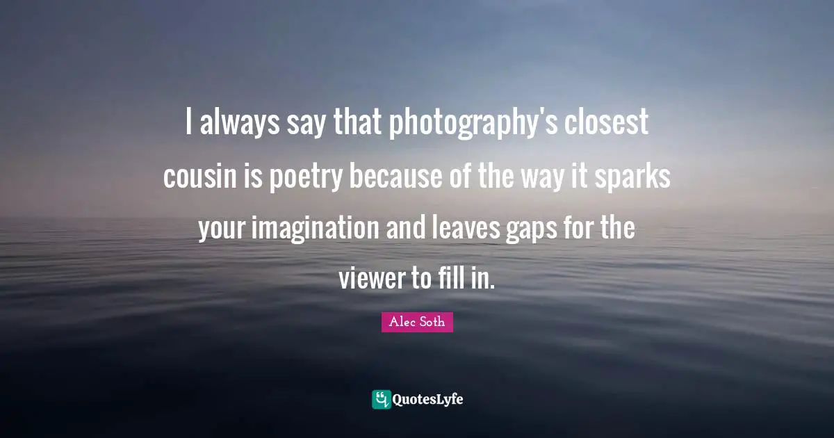 I always say that photography's closest cousin is poetry because of the way it sparks your imagination and leaves gaps for the viewer to fill in.