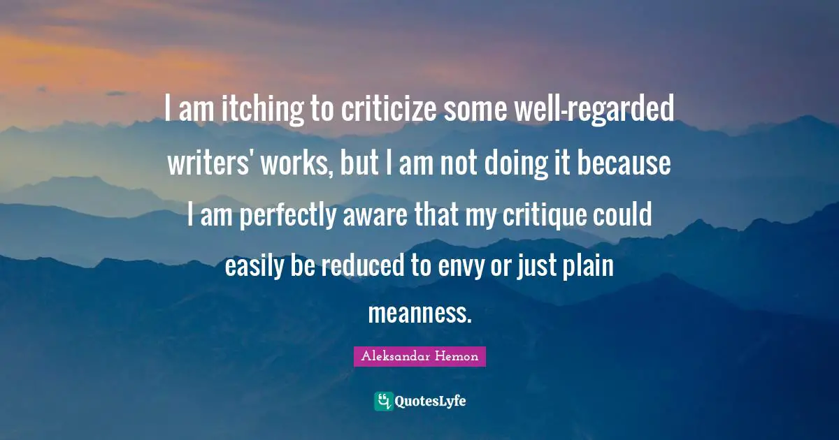 I am itching to criticize some well-regarded writers' works, but I am not doing it because I am perfectly aware that my critique could easily be reduced to envy or just plain meanness.