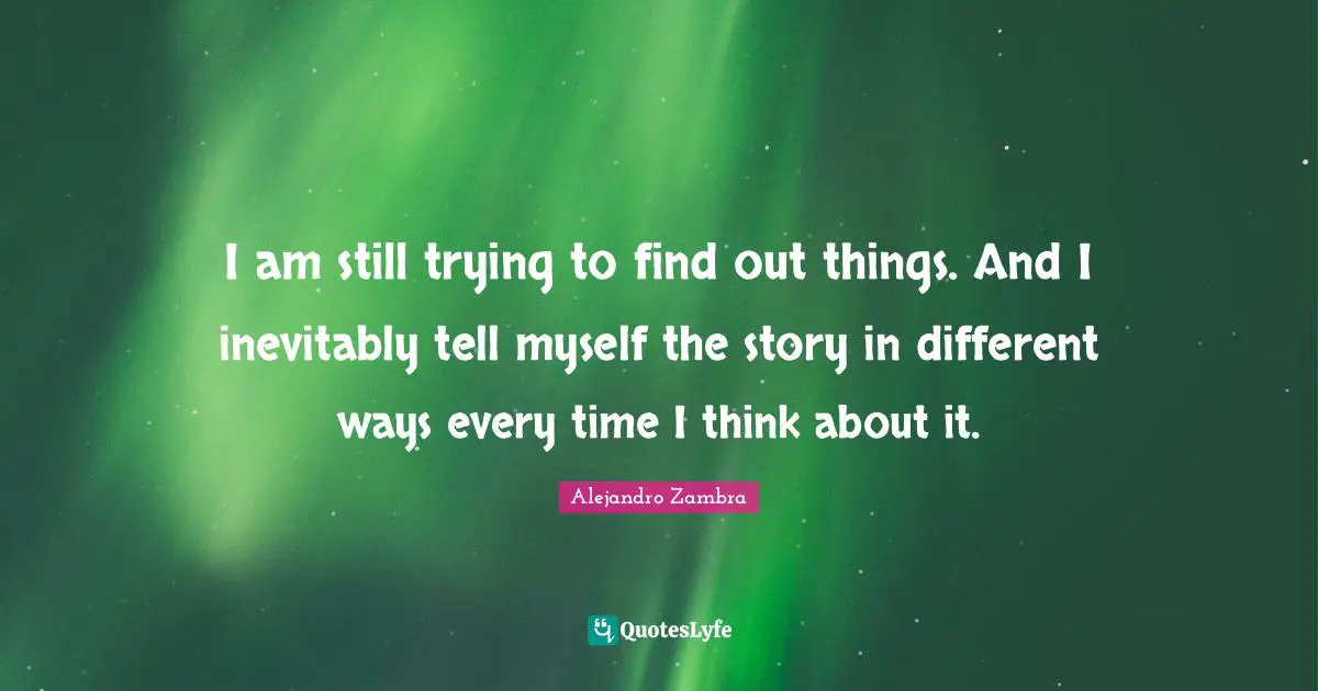 I am still trying to find out things. And I inevitably tell myself the story in different ways every time I think about it.