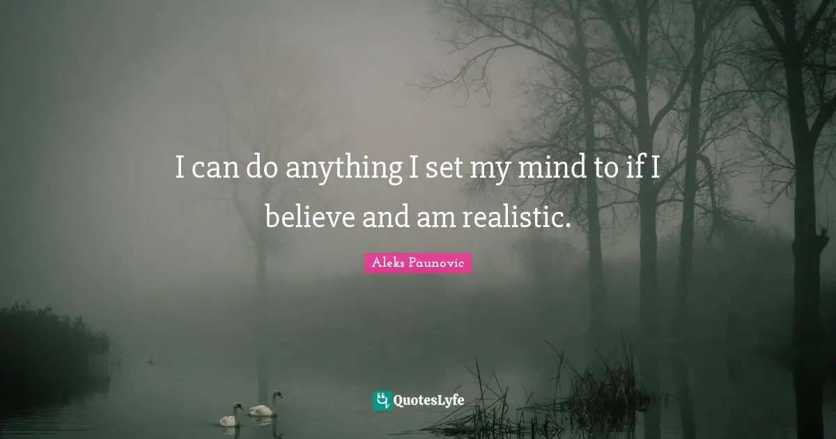 I can do anything I set my mind to if I believe and am realistic.
