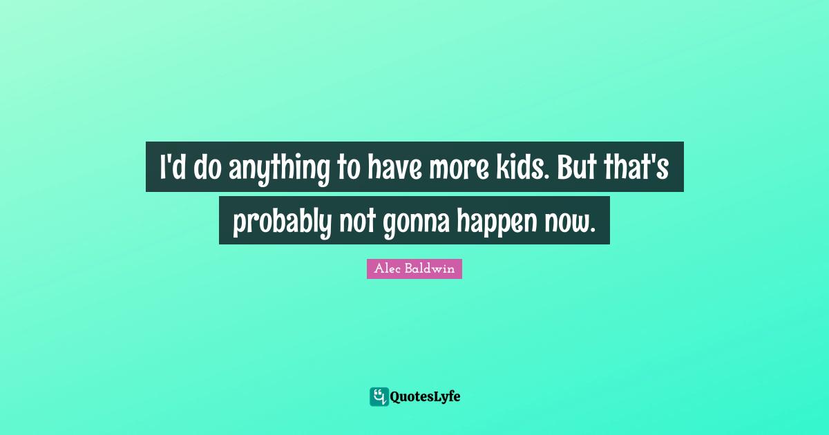 I'd do anything to have more kids. But that's probably not gonna happen now.