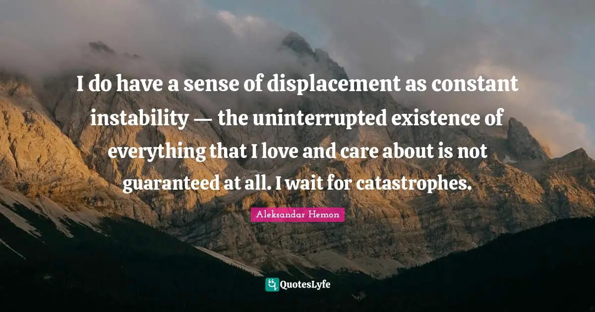 I do have a sense of displacement as constant instability — the uninterrupted existence of everything that I love and care about is not guaranteed at all. I wait for catastrophes.
